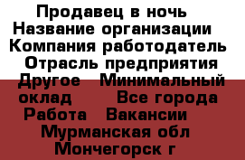 Продавец в ночь › Название организации ­ Компания-работодатель › Отрасль предприятия ­ Другое › Минимальный оклад ­ 1 - Все города Работа » Вакансии   . Мурманская обл.,Мончегорск г.